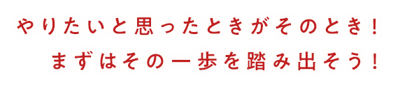 やりたいと思ったときがそのとき！まずはその一歩を踏み出そう！