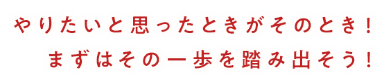 やりたいと思ったときがそのとき！まずはその一歩を踏み出そう！